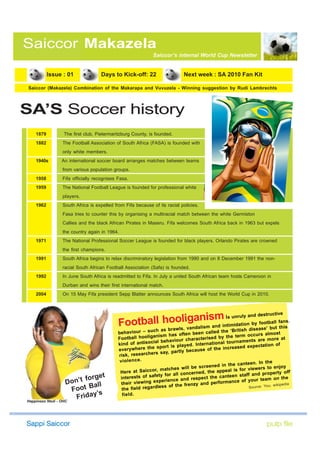 Saiccor Makazela
                                                               Saiccor’s internal World Cup Newsletter


           Issue : 01               Days to Kick-off: 22                       Next week : SA 2010 Fan Kit

Saiccor (Makazela) Combination of the Makarapa and Vuvuzela - Winning suggestion by Rudi Lambrechts




SA’S Soccer history
    1879           The first club, Pietermaritzburg County, is founded.
    1882          The Football Association of South Africa (FASA) is founded with
                  only white members.
    1940s         An international soccer board arranges matches between teams
                  from various population groups.
    1958          Fifa officially recognises Fasa.
    1959          The National Football League is founded for professional white
                  players.
    1962          South Africa is expelled from Fifa because of its racial policies.
                  Fasa tries to counter this by organising a multiracial match between the white Germiston
                  Callies and the black African Pirates in Maseru. Fifa welcomes South Africa back in 1963 but expels
                  the country again in 1964.
    1971          The National Professional Soccer League is founded for black players. Orlando Pirates are crowned
                  the first champions.
    1991          South Africa begins to relax discriminatory legislation from 1990 and on 8 December 1991 the non-
                  racial South African Football Association (Safa) is founded.
    1992          In June South Africa is readmitted to Fifa. In July a united South African team hosts Cameroon in
                  Durban and wins their first international match.
    2004          On 15 May Fifa president Sepp Blatter announces South Africa will host the World Cup in 2010.



                                                                                               es ct e
                                                                     nism is unruly nanbdy dfootruallivfans.
                                             Football as braol,ivanaalism and intimidatsh disease’tbbut this
                                                       ho g
                                                            wls    d
                                                                                     ti
                                                                                        io
                                             behaviour – su
                                                                 ch                                    ‘Bri
                                                                                     been called the                     almost
                                                                 an ism has often                    the term occurs
                                             Football hoolig              aviour ch aracterised by             ents are more
                                                                                                                                   at
                                             kind    of antisocial beh              . Intern ational tournam                n of
                                                                  sport is played                         sed expectatio
                                             everywhere the                        ecau se of the increa
                                                                  s say, partly b
                                             risk, researcher
                                              v io le n c e .
                                                                                                             nteen. In the
                                                                            es will be sc reened in the ca           ers to enjoy
                                              Here at      Saiccor, match                 , the ap peal is for view                   ff
                                                                          r all concerned                        and property o
                               get                      sts of safety fo                        e canteen staff
                    Do n’t for                intere
                                                  eir viewing exp
                                                                      erience and re
                                                                                      spect th
                                                                                     zy and   performance o
                                                                                                              f your team on
                                                                                                                                   the
                              all              th
                                                                   less of the fren                                         ; wikipedia
                     Foot B s                  the field regard                                                 Source: You
                                ’
Happiness Ntuli - OHC
                        Friday                 fi e ld .
 