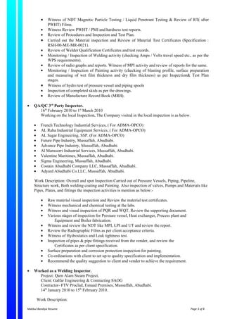 •   Witness of NDT Magnetic Particle Testing / Liquid Penetrant Testing & Review of RT( after
              PWHT) Films.
          •   Witness Review PWHT / PMI and hardness test reports.
          •   Review of Procedures and Inspection and Test Plan.
          •   Carried out the Material inspection and Review of Material Test Certificates (Specification :
              RSH-00-ME-MR-0021).
          •   Review of Welder Qualification Certificates and test records.
          •   Monitoring / Inspection of Welding activity (checking Amps / Volts travel speed etc., as per the
              WPS requirements).
          •   Review of radio graphs and reports. Witness of MPI activity and review of reports for the same.
          •   Monitoring / Inspection of Painting activity (checking of blasting profile, surface preparation
              and measuring of wet film thickness and dry film thickness) as per Inspection& Test Plan
              stages.
          •   Witness of hydro test of pressure vessel and piping spools
          •   Inspection of completed skids as per the drawings.
          •   Review of Manufacture Record Book (MRB).

•   QA/QC 3rd Party Inspector.
      16th February 2010 to 1st March 2010
      Working on the local Inspection, The Company visited in the local inspection is as below.

    •     French Technology Industrial Services, ( For ADMA-OPCO)
    •     AL Raha Industrial Equipment Services, ( For ADMA-OPCO)
    •     AL Sagar Engineering, SSP. (For ADMA-OPCO)
    •     Future Pipe Industry, Mussaffah, Abudhabi.
    •     Advance Pipe Industry, Mussaffah, Abudhabi.
    •     Al Manssorri Industrial Services, Mussaffah, Abudhabi.
    •     Valentine Maritimes, Mussaffah, Abudhabi.
    •     Sigma Engineering, Mussaffah, Abudhabi.
    •     Costain Abudhabi Company LLC, Mussaffah, Abudhabi.
    •     Adyard Abudhabi Co.LLC, Mussaffah, Abudhabi.

    Work Description: Overall and spot Inspection Carried out of Pressure Vessels, Piping, Pipeline,
    Structure work, Both welding coating and Painting. Also inspection of valves, Pumps and Materials like
    Pipes, Plates, and fittings the inspection activities is mention as below:-

          •   Raw material visual inspection and Review the material test certificates.
          •   Witness mechanical and chemical testing at the labs.
          •   Witness and visual inspection of PQR and WQT, Review the supporting document.
          •   Various stages of inspection for Pressure vessel, Heat exchanger, Process plant and
                  Equipment and Boiler fabrication.
          •   Witness and review the NDT like MPI, LPI and UT and review the report.
          •   Review the Radiographic Films as per client acceptance criteria.
          •   Witness of Hydrostatics and Leak tightness test.
          •   Inspection of pipes & pipe fittings received from the vender, and review the
                  Certificates as per client specification.
          •   Surface preparation and corrosion protection inspection for painting.
          •   Co-ordinations with client to set up to quality specification and implementation.
          •   Recommend the quality suggestion to client and vender to achieve the requirement.

•   Worked as a Welding Inspector.
      Project: Qarn Alam Steam Project,
      Client: Galfar Engineering & Contracting SAOG
      Contractor- FTV Proclad, Esnaad Premises, Mussaffah, Abudhabi.
      14th January 2010 to 15th February 2010.

        Work Description:

Makbul Bandiya Resume                                                                               Page 3 of 8
 