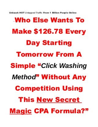 Unleash HOT Untapped Traffic From 1 Billion People Online
“Who Else Wants To
Make $126.78 Every
Day Starting
Tomorrow From A
Simple “Click Washing
Method” Without Any
Competition Using
This New Secret
Magic CPA Formula?”
 