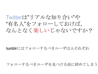Twitterは”リアルな知り合い”や
“有名人”をフォローしておけば，
なんとなく楽しいじゃないですか？
tumblrにはフォローするべきユーザは人それぞれ
フォローするべきユーザを見つける前に辞めてしまう
 