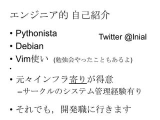 エンジニア的 自己紹介
• Pythonista
• Debian
• Vim使い (勉強会やったこともあるよ)
•
• 元々インフラ寄りが得意
–サークルのシステム管理経験有り
• それでも，開発職に行きます
Twitter @lnial
 