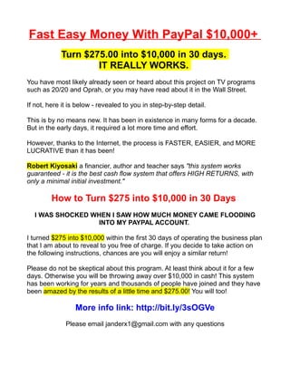 Fast Easy Money With PayPal $10,000+
            Turn $275.00 into $10,000 in 30 days.
                    IT REALLY WORKS.
You have most likely already seen or heard about this project on TV programs
such as 20/20 and Oprah, or you may have read about it in the Wall Street.

If not, here it is below - revealed to you in step-by-step detail.

This is by no means new. It has been in existence in many forms for a decade.
But in the early days, it required a lot more time and effort.

However, thanks to the Internet, the process is FASTER, EASIER, and MORE
LUCRATIVE than it has been!

Robert Kiyosaki a financier, author and teacher says "this system works
guaranteed - it is the best cash flow system that offers HIGH RETURNS, with
only a minimal initial investment."

         How to Turn $275 into $10,000 in 30 Days
  I WAS SHOCKED WHEN I SAW HOW MUCH MONEY CAME FLOODING
                 INTO MY PAYPAL ACCOUNT.

I turned $275 into $10,000 within the first 30 days of operating the business plan
that I am about to reveal to you free of charge. If you decide to take action on
the following instructions, chances are you will enjoy a similar return!

Please do not be skeptical about this program. At least think about it for a few
days. Otherwise you will be throwing away over $10,000 in cash! This system
has been working for years and thousands of people have joined and they have
been amazed by the results of a little time and $275.00! You will too!

                 More info link: http://bit.ly/3sOGVe
              Please email janderx1@gmail.com with any questions
 