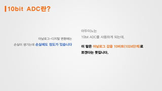 10bit ADC란?
아날로그-디지털 변환에는
손실이 생기는데 손실에도 정도가 있습니다
아두이노는
10bit ADC를 사용하게 되는데,
이 말은 아날로그 값을 10비트(1024단계)로
쪼갠다는 뜻입니다.
 