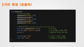 거리 측정 (초음파)
float distance() {
// 트리거 ON 설정
digitalWrite(트리거핀, LOW);
delayMicroseconds(5);
digitalWrite(트리거핀, HIGH);
delayMicroseconds(5);
digitalWrite(트리거핀, LOW);
// 에코신호 대기; (pulseIn 함수는 펄스 파형이 오기까지의 시간을 구합니다.)
float us = pulseIn(에코핀, HIGH); // ms 단위
float s = (us / 1000.0 / 1000.0); // ms 단위를 s 단위로 변환
s = s / 2; // 왕복시간 이므로 2로 나눔
float d = (s * 340); // (거리) = (시간) * (음속)
return d * 100.0; // 미터를 cm 단위로 바꿈.
}
 