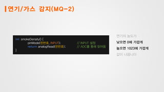 연기/가스 감지(MQ-2)
int smokeDensity() {
pinMode(핀번호, INPUT); // INPUT 설정
return analogRead(핀번호); // ADC를 통해 읽어옴
}
연기의 농도가
낮으면 0에 가깝게
높으면 1023에 가깝게
값이 나옵니다
 