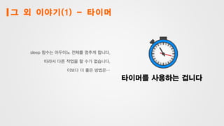 그 외 이야기(1) - 타이머
sleep 함수는 아두이노 전체를 멈추게 합니다.
따라서 다른 작업을 할 수가 없습니다.
이보다 더 좋은 방법은…
타이머를 사용하는 겁니다
 