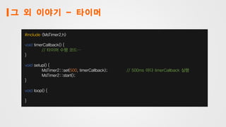 그 외 이야기 - 타이머
#include <MsTimer2.h>
void timerCallback() {
// 타이머 수행 코드…
}
void setup() {
MsTimer2::set(500, timerCallback); // 500ms 마다 timerCallback 실행
MsTimer2::start();
}
void loop() {
}
 