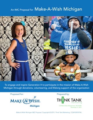  
Make-A-Wish Michigan IMC Proposal. Copyright © 2015. Think Tank Marketing. CONFIDENTIAL.
Proposed for: Prepared by:
TH NK TANK! m a r k e t i n g
An IMC Proposal for Make-A-Wish Michigan
To engage and inspire Generation X to participate in the mission of Make-A-Wish
Michigan through donations, volunteering, and lifelong support of the organization
123 Main Street, Morgantown, WV 26508
December 21, 2015
 