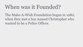 When was it Founded?
The Make-A-Wish Foundation began in 1980,
when they met a boy named Christopher who
wanted to be a Police Officer.
 