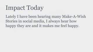 Impact Today
Lately I have been hearing many Make-A-Wish
Stories in social media, I always hear how
happy they are and it makes me feel happy.
 