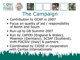 The Campaign Contribution to GCAP in 2007 Focus on quality of aid / responsibility of North and South Run-up to G8 Summit 2007 Run by CAFOD (England & Wales), Misereor (Germany), SCIAF (Scotland), VnM-FOCSIV (Italy) & partners Coordinated by CIDSE in cooperation with Caritas Internationalis