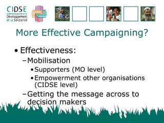 More Effective Campaigning? Effectiveness: Mobilisation Supporters (MO level) Empowerment other organisations (CIDSE level) Getting the message across to decision makers