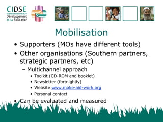 Mobilisation Supporters (MOs have different tools) Other organisations (Southern partners, strategic partners, etc) Multichannel approach Toolkit (CD-ROM and booklet) Newsletter (fortnightly) Website www.make-aid-work.org Personal contact Can be evaluated and measured