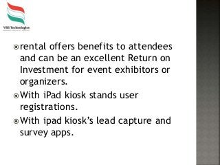 rental offers benefits to attendees
and can be an excellent Return on
Investment for event exhibitors or
organizers.
With iPad kiosk stands user
registrations.
With ipad kiosk’s lead capture and
survey apps.
 