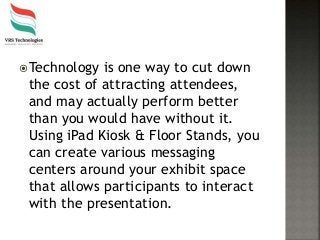 Technology is one way to cut down
the cost of attracting attendees,
and may actually perform better
than you would have without it.
Using iPad Kiosk & Floor Stands, you
can create various messaging
centers around your exhibit space
that allows participants to interact
with the presentation.
 