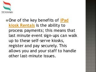 One of the key benefits of iPad
kiosk Rentals is the ability to
process payments; this means that
last minute event sign-ups can walk
up to these self-serve kiosks,
register and pay securely. This
allows you and your staff to handle
other last-minute issues.
 