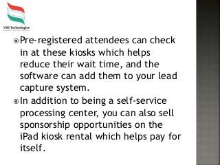 Pre-registered attendees can check
in at these kiosks which helps
reduce their wait time, and the
software can add them to your lead
capture system.
In addition to being a self-service
processing center, you can also sell
sponsorship opportunities on the
iPad kiosk rental which helps pay for
itself.
 