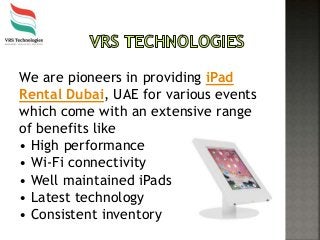 We are pioneers in providing iPad
Rental Dubai, UAE for various events
which come with an extensive range
of benefits like
• High performance
• Wi-Fi connectivity
• Well maintained iPads
• Latest technology
• Consistent inventory
 