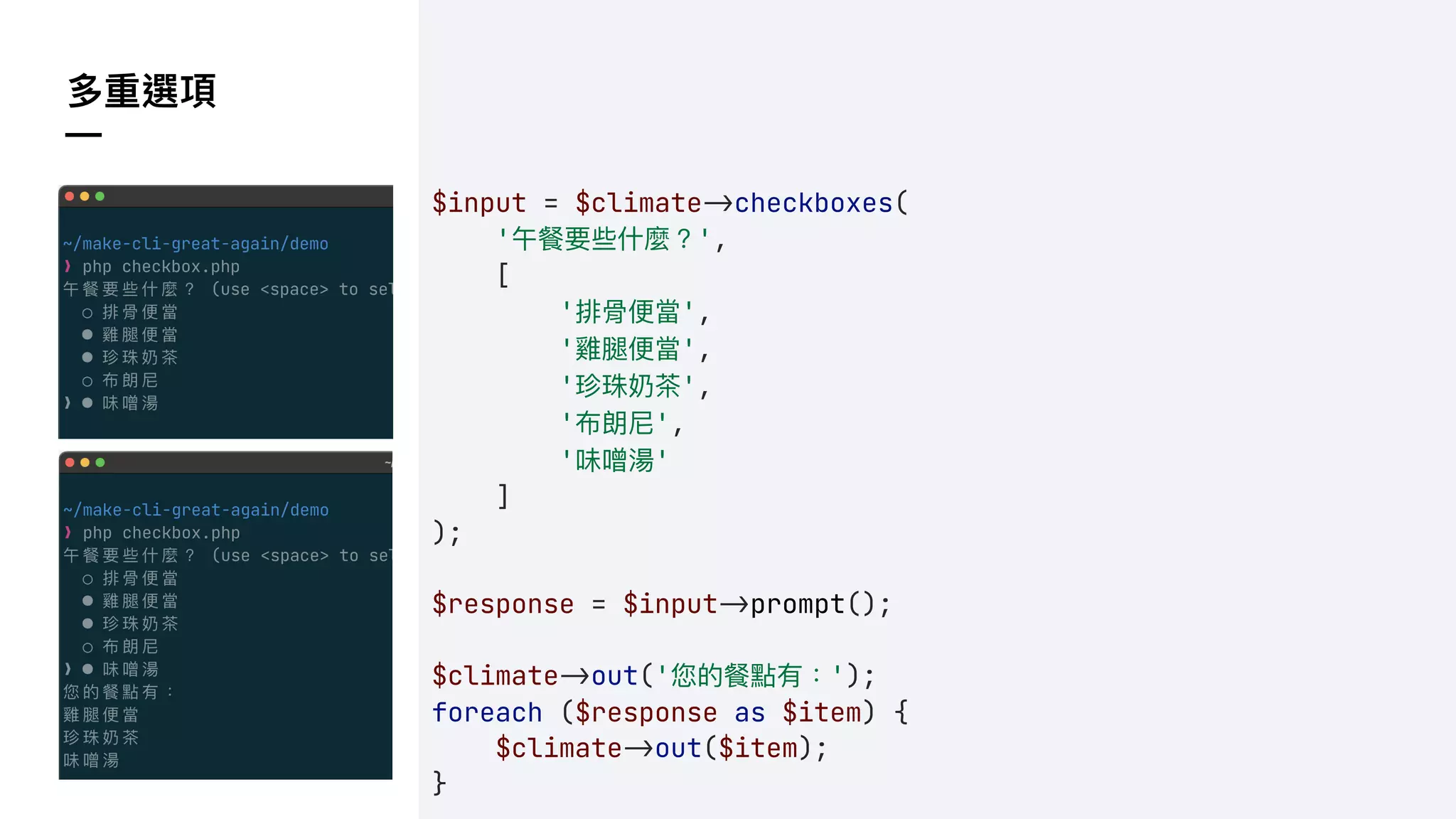 多重選項
—
$input = $climate!&checkboxes(
'午餐要些什麼？',
[
'排骨便當',
'雞腿便當',
'珍珠奶茶',
'布朗尼',
'味噌湯'
]
);
$response = $input!&prompt();
$climate!&out('您的餐點有：');
foreach ($response as $item) {
$climate!&out($item);
}
 