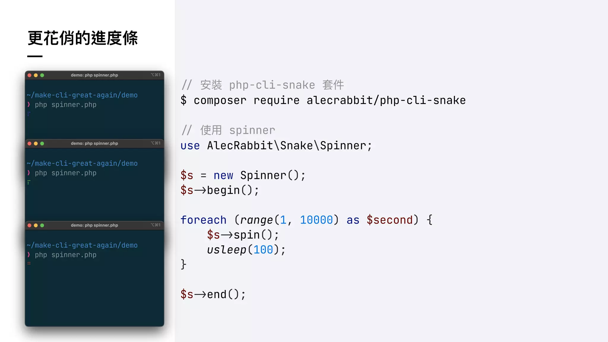 更花俏的進度條
—
!" 安裝 php-cli-snake 套件
$ composer require alecrabbit/php-cli-snake
!" 使⽤ spinner
use AlecRabbitSnakeSpinner;
$s = new Spinner();
$s!&begin();
foreach (range(1, 10000) as $second) {
$s!&spin();
usleep(100);
}
$s!&end();
 