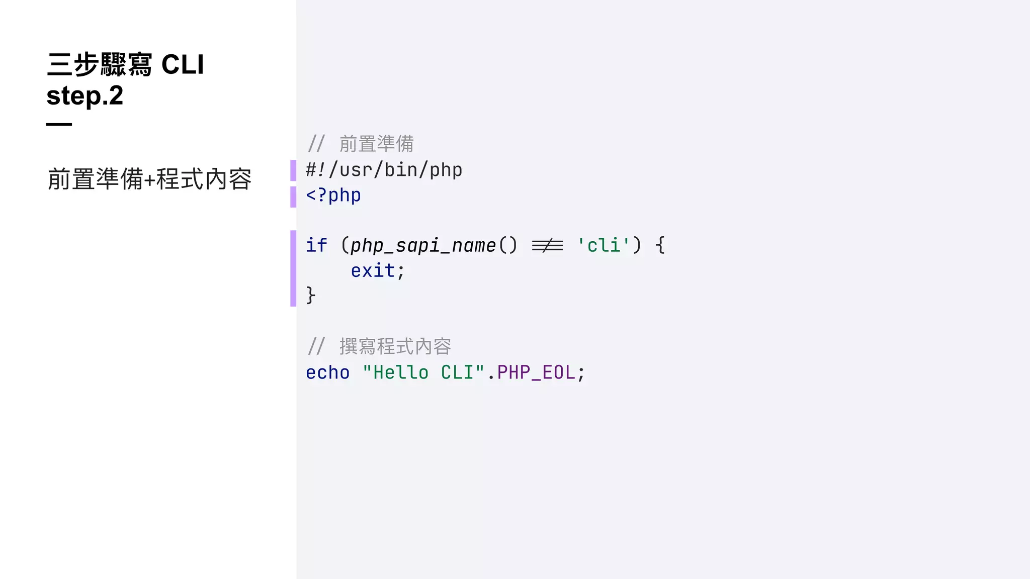 三步驟寫 CLI
step.2
—
!" 前置準備
!#/usr/bin/php
<?php
if (php_sapi_name() !!$ 'cli') {
exit;
}
!" 撰寫程式內容
echo "Hello CLI".PHP_EOL;
前置準備+程式內容
 