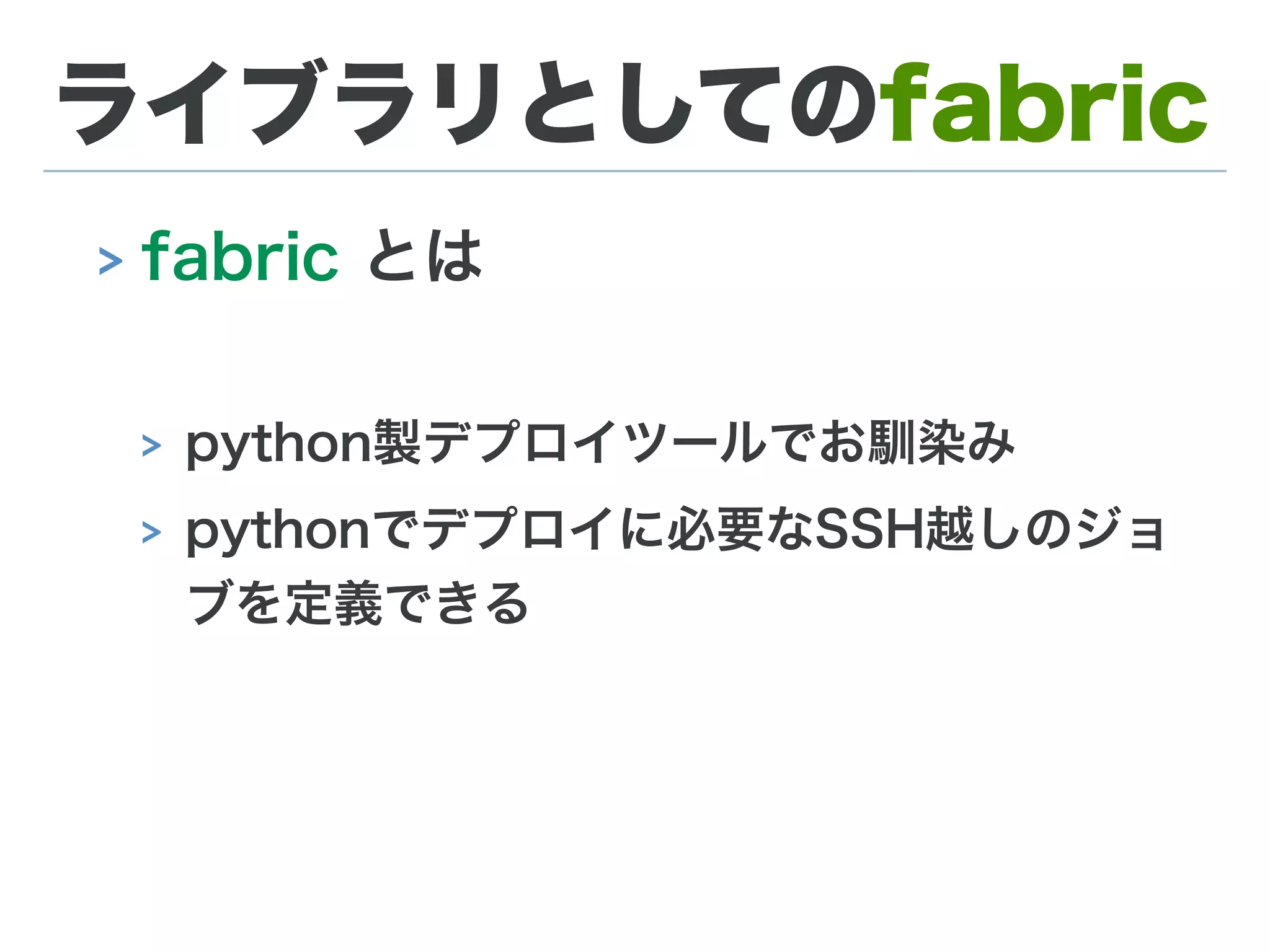 ライブラリとしてのfabric
> fabric とは
> python製デプロイツールでお馴染み
> pythonでデプロイに必要なSSH越しのジョ
ブを定義できる
 
