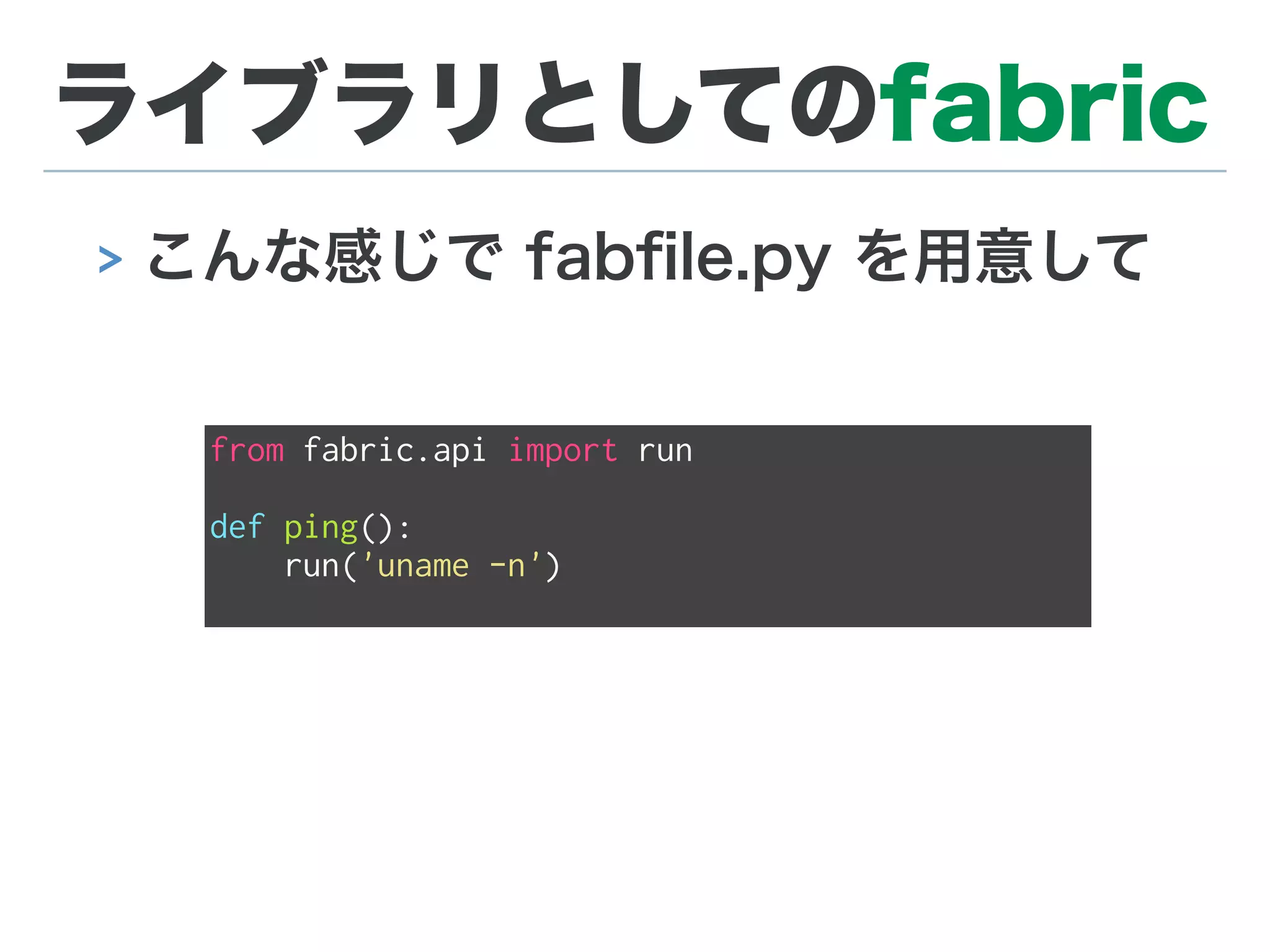 ライブラリとしてのfabric
> こんな感じで fabﬁle.py を用意して
from fabric.api import run
def ping():
run('uname -n')
 