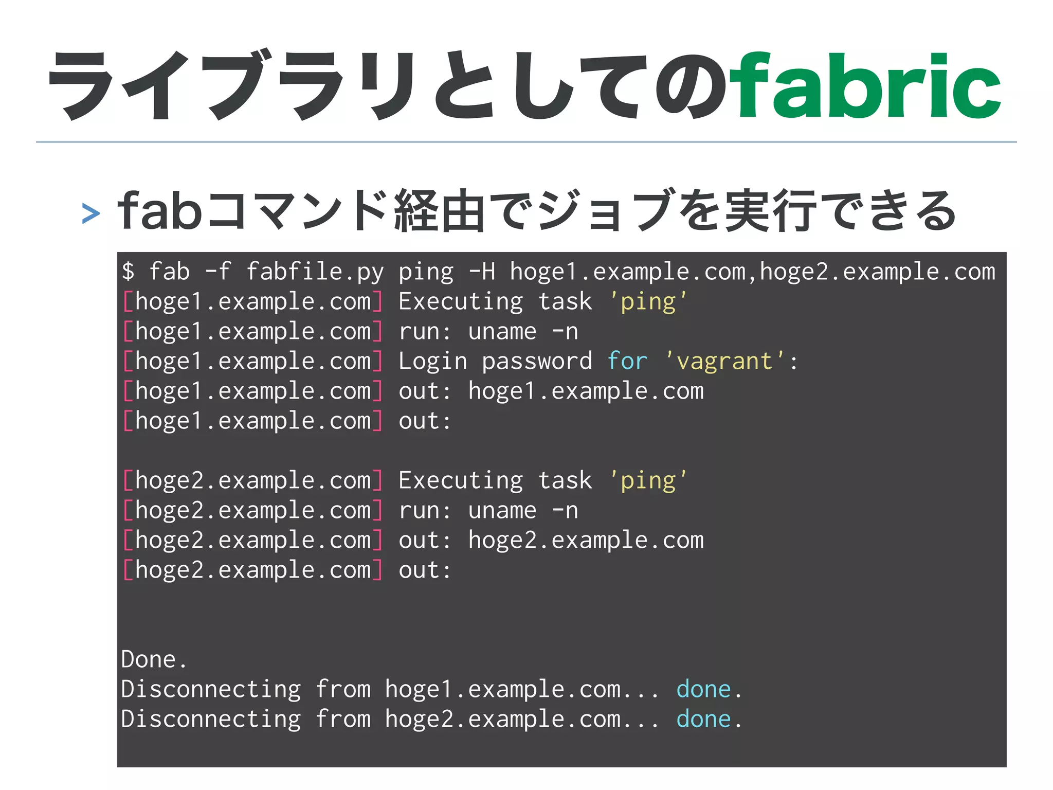 ライブラリとしてのfabric
> fabコマンド経由でジョブを実行できる
$ fab -f fabfile.py ping -H hoge1.example.com,hoge2.example.com
[hoge1.example.com] Executing task 'ping'
[hoge1.example.com] run: uname -n
[hoge1.example.com] Login password for 'vagrant':
[hoge1.example.com] out: hoge1.example.com
[hoge1.example.com] out:
[hoge2.example.com] Executing task 'ping'
[hoge2.example.com] run: uname -n
[hoge2.example.com] out: hoge2.example.com
[hoge2.example.com] out:
Done.
Disconnecting from hoge1.example.com... done.
Disconnecting from hoge2.example.com... done.
 