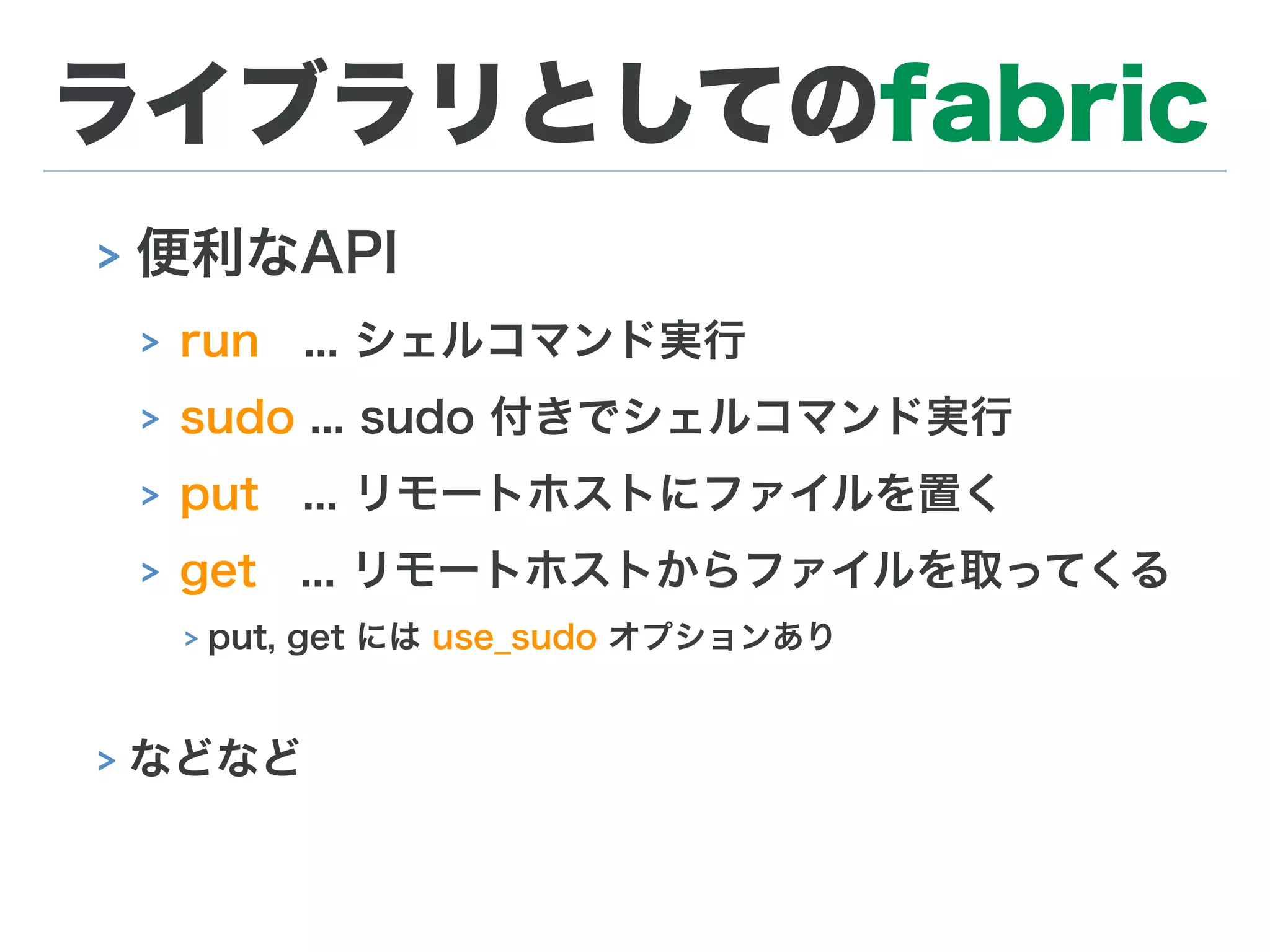 ライブラリとしてのfabric
> 便利なAPI
> run ... シェルコマンド実行
> sudo ... sudo 付きでシェルコマンド実行
> put ... リモートホストにファイルを置く
> get ... リモートホストからファイルを取ってくる
> put, get には use_sudo オプションあり
> などなど
 