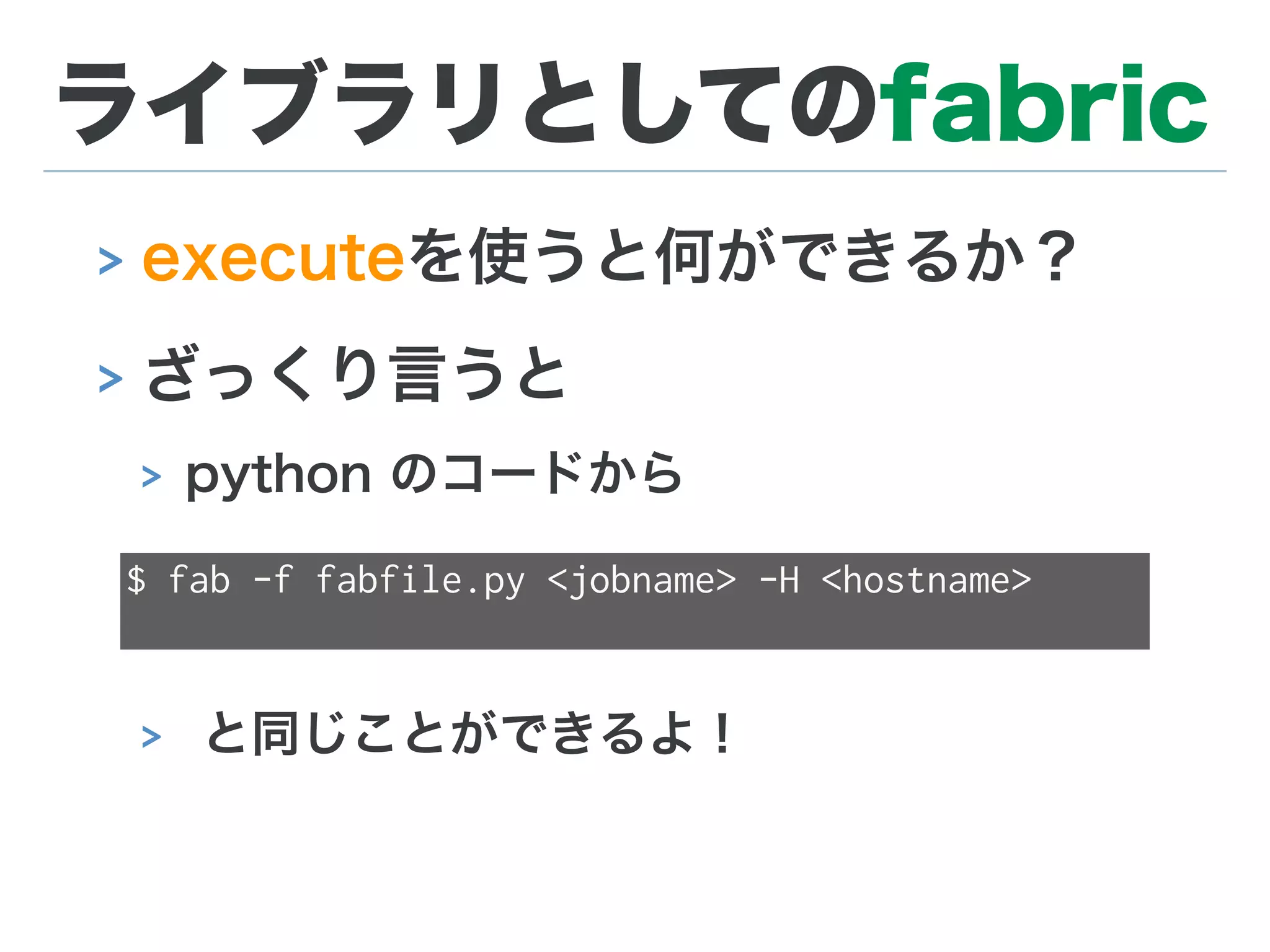 ライブラリとしてのfabric
> executeを使うと何ができるか？
> ざっくり言うと
> python のコードから
> と同じことができるよ！
$ fab -f fabfile.py <jobname> -H <hostname>
 