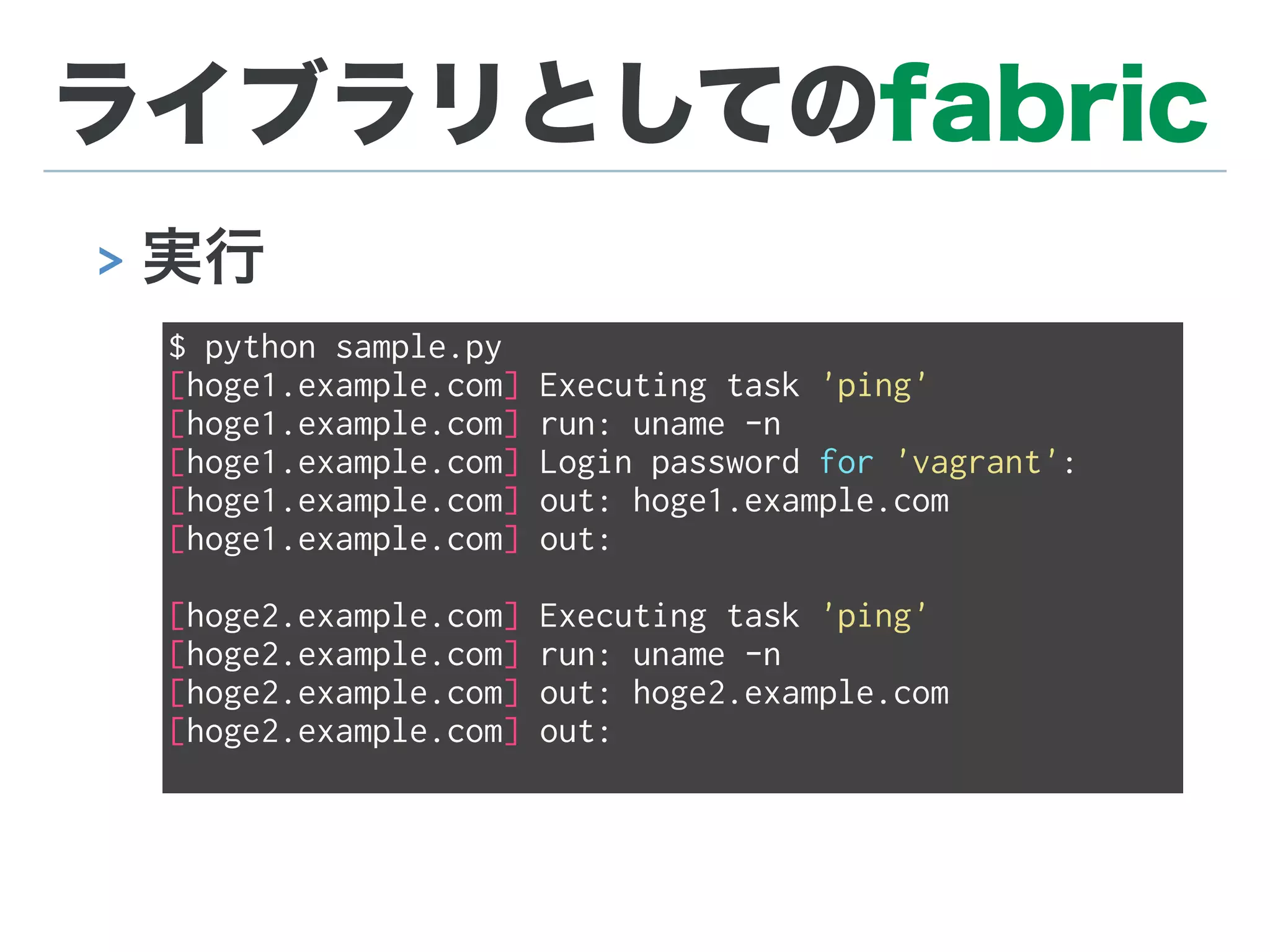 ライブラリとしてのfabric
> 実行
$ python sample.py
[hoge1.example.com] Executing task 'ping'
[hoge1.example.com] run: uname -n
[hoge1.example.com] Login password for 'vagrant':
[hoge1.example.com] out: hoge1.example.com
[hoge1.example.com] out:
[hoge2.example.com] Executing task 'ping'
[hoge2.example.com] run: uname -n
[hoge2.example.com] out: hoge2.example.com
[hoge2.example.com] out:
 