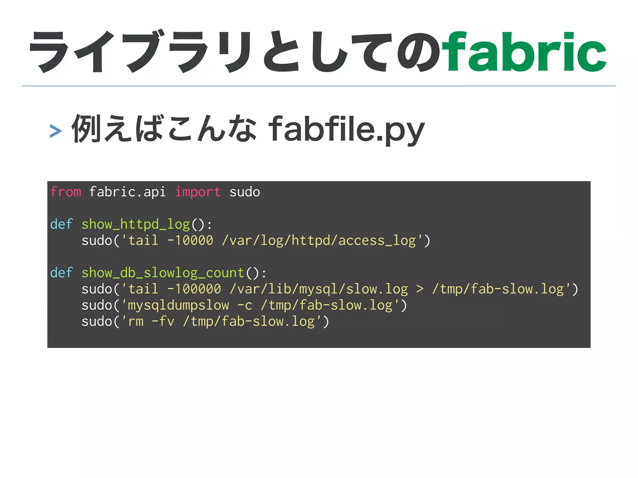 ライブラリとしてのfabric
> 例えばこんな fabﬁle.py
from fabric.api import sudo
def show_httpd_log():
sudo('tail -10000 /var/log/httpd/access_log')
def show_db_slowlog_count():
sudo('tail -100000 /var/lib/mysql/slow.log > /tmp/fab-slow.log')
sudo('mysqldumpslow -c /tmp/fab-slow.log')
sudo('rm -fv /tmp/fab-slow.log')
 