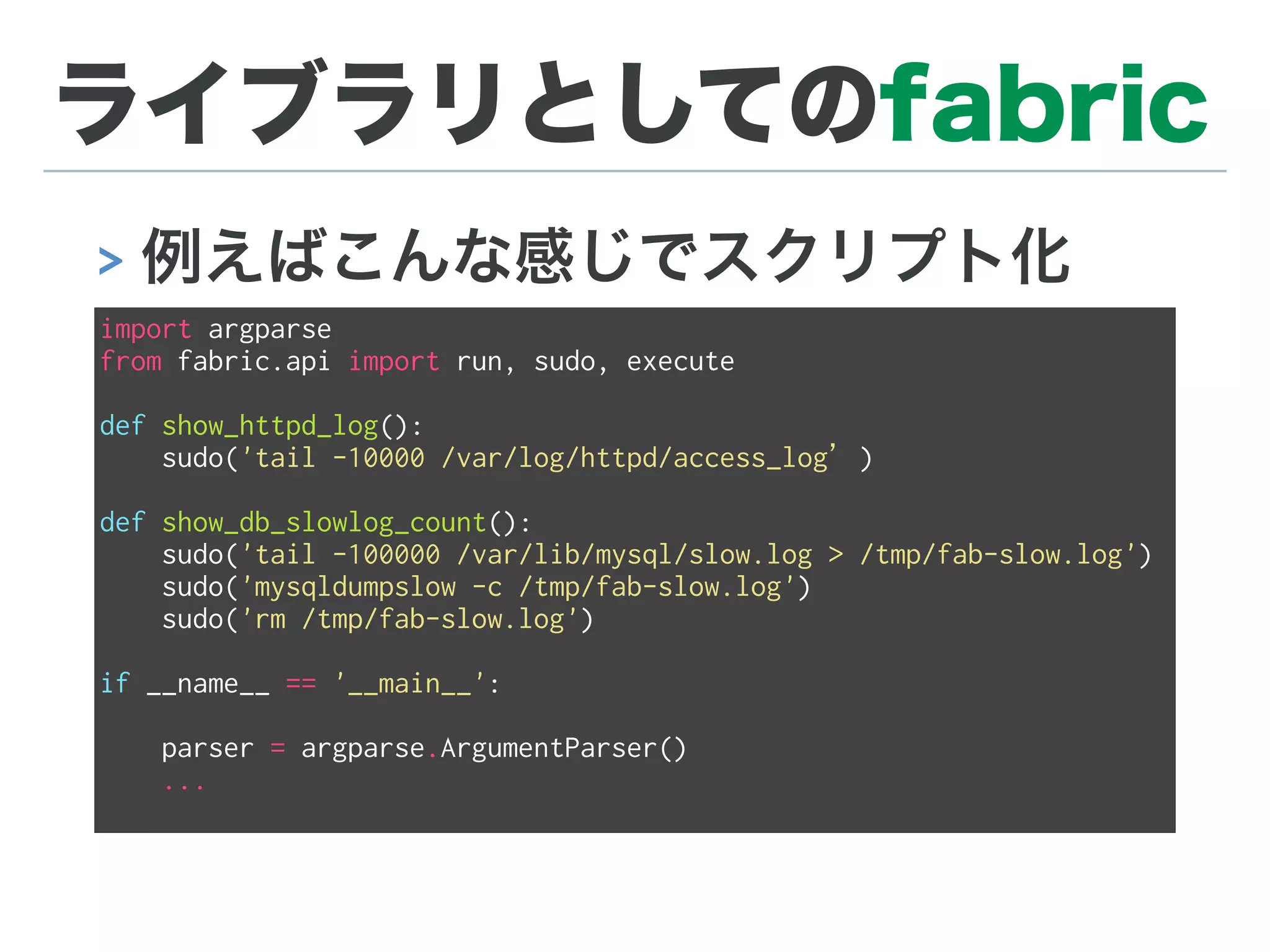 ライブラリとしてのfabric
> 例えばこんな感じでスクリプト化
import argparse
from fabric.api import run, sudo, execute
def show_httpd_log():
sudo('tail -10000 /var/log/httpd/access_log’)
def show_db_slowlog_count():
sudo('tail -100000 /var/lib/mysql/slow.log > /tmp/fab-slow.log')
sudo('mysqldumpslow -c /tmp/fab-slow.log')
sudo('rm /tmp/fab-slow.log')
if __name__ == '__main__':
parser = argparse.ArgumentParser()
...
 