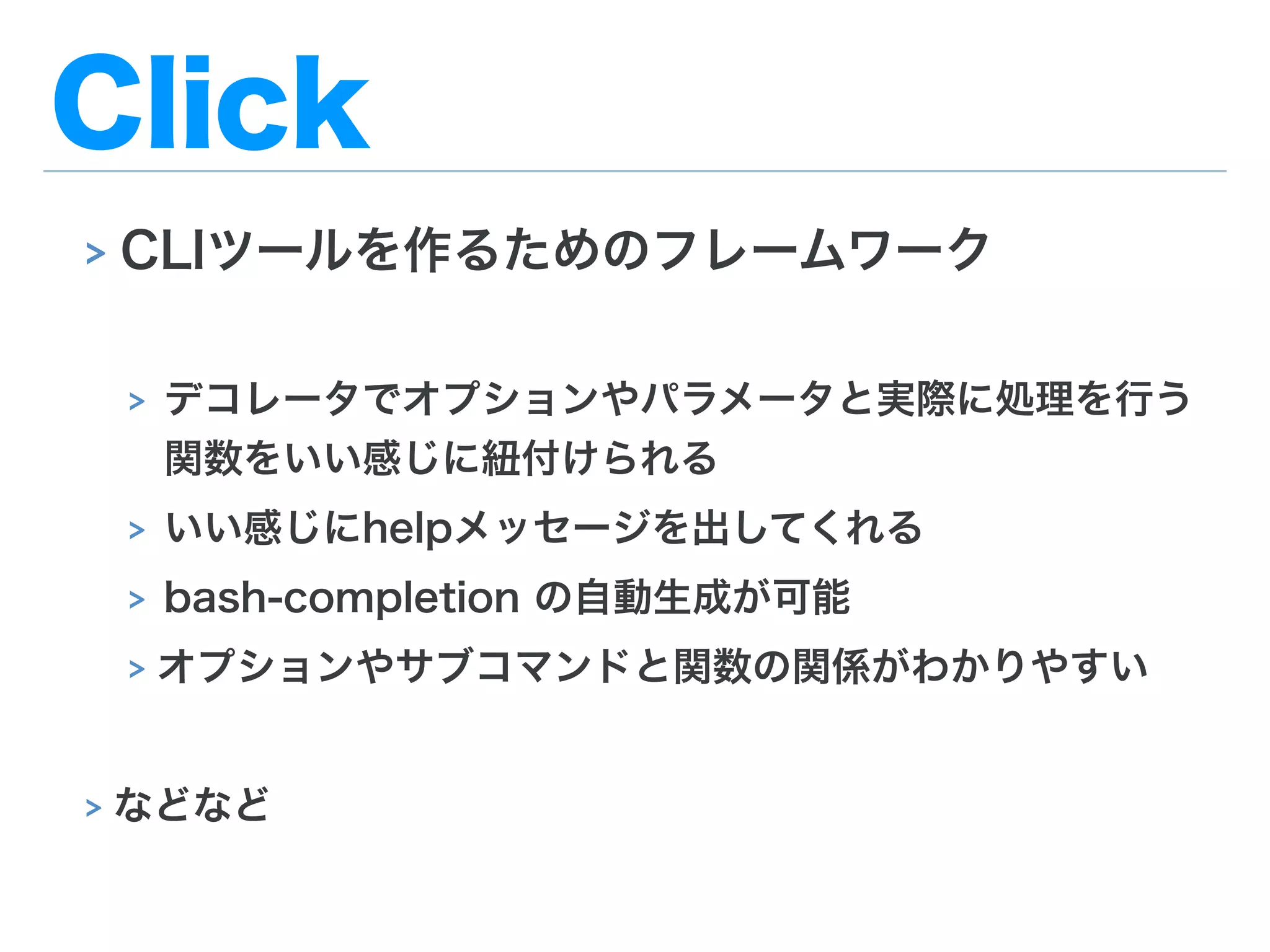 Click
> CLIツールを作るためのフレームワーク
> デコレータでオプションやパラメータと実際に処理を行う
関数をいい感じに紐付けられる
> いい感じにhelpメッセージを出してくれる
> bash-completion の自動生成が可能
> オプションやサブコマンドと関数の関係がわかりやすい
> などなど
 
