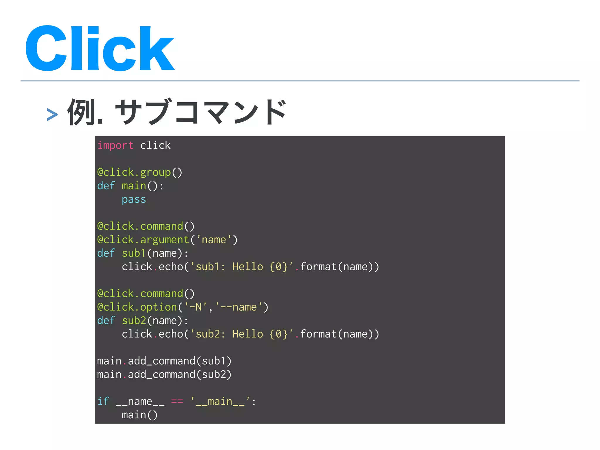 Click
> 例. サブコマンド
import click
@click.group()
def main():
pass
@click.command()
@click.argument('name')
def sub1(name):
click.echo('sub1: Hello {0}'.format(name))
@click.command()
@click.option('-N','--name')
def sub2(name):
click.echo('sub2: Hello {0}'.format(name))
main.add_command(sub1)
main.add_command(sub2)
if __name__ == '__main__':
main()
 