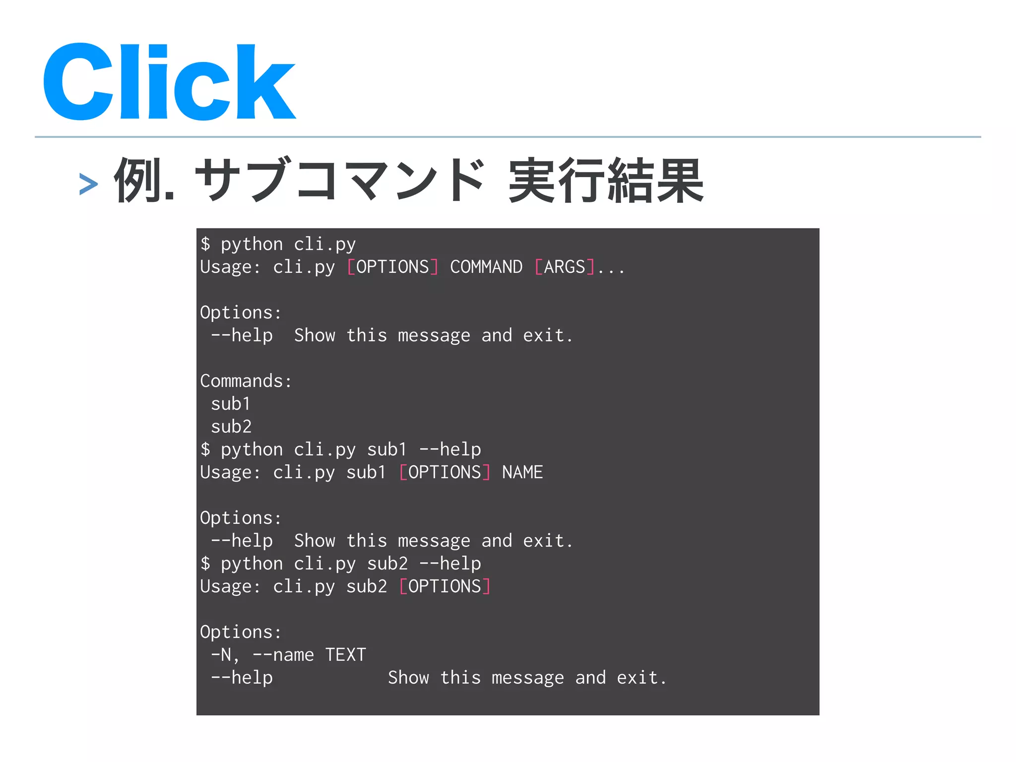 Click
> 例. サブコマンド 実行結果
$ python cli.py
Usage: cli.py [OPTIONS] COMMAND [ARGS]...
Options:
--help Show this message and exit.
Commands:
sub1
sub2
$ python cli.py sub1 --help
Usage: cli.py sub1 [OPTIONS] NAME
Options:
--help Show this message and exit.
$ python cli.py sub2 --help
Usage: cli.py sub2 [OPTIONS]
Options:
-N, --name TEXT
--help Show this message and exit.
 