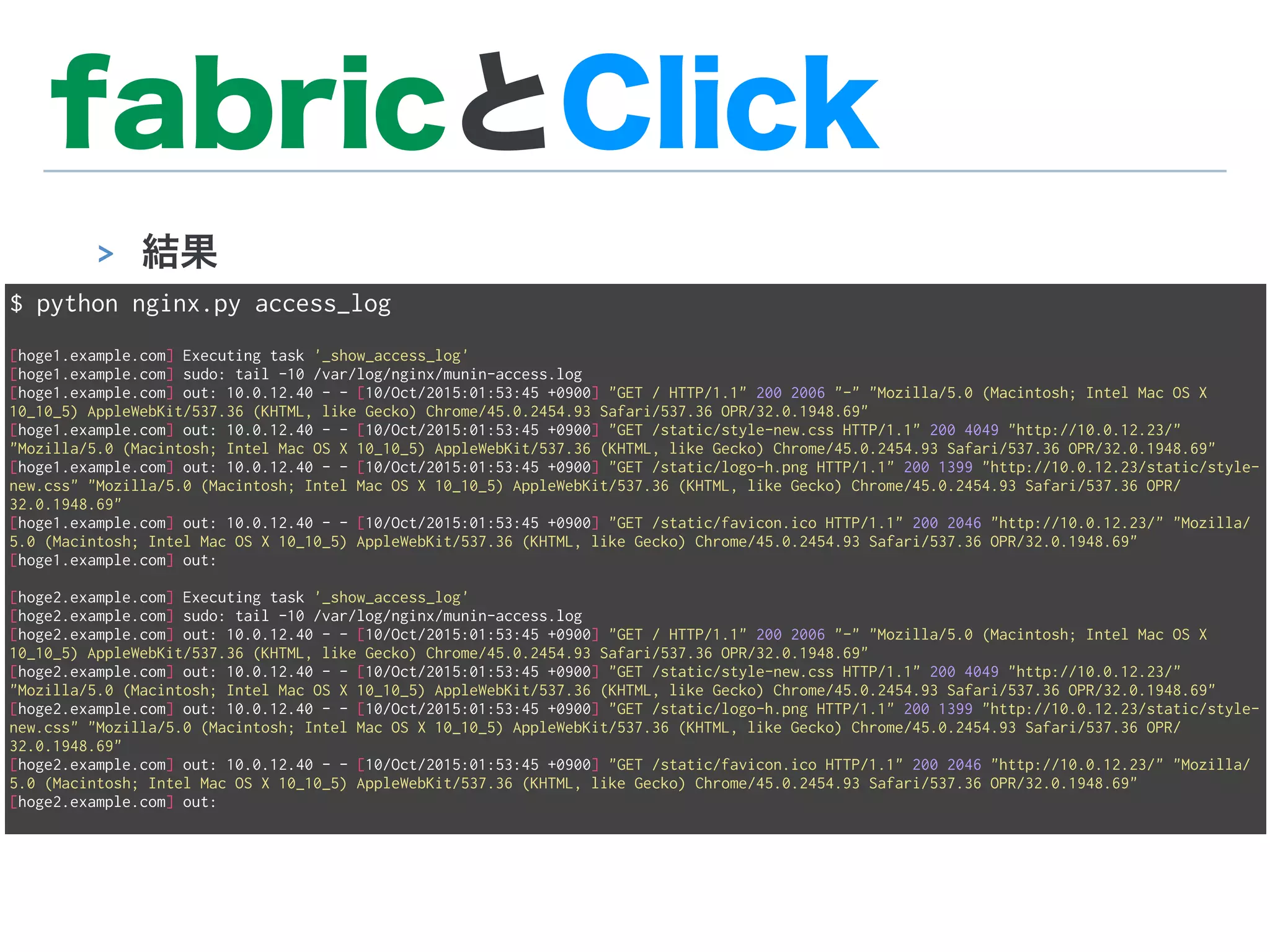 fabricとClick
> 結果
$ python nginx.py access_log
[hoge1.example.com] Executing task '_show_access_log'
[hoge1.example.com] sudo: tail -10 /var/log/nginx/munin-access.log
[hoge1.example.com] out: 10.0.12.40 - - [10/Oct/2015:01:53:45 +0900] "GET / HTTP/1.1" 200 2006 "-" "Mozilla/5.0 (Macintosh; Intel Mac OS X
10_10_5) AppleWebKit/537.36 (KHTML, like Gecko) Chrome/45.0.2454.93 Safari/537.36 OPR/32.0.1948.69"
[hoge1.example.com] out: 10.0.12.40 - - [10/Oct/2015:01:53:45 +0900] "GET /static/style-new.css HTTP/1.1" 200 4049 "http://10.0.12.23/"
"Mozilla/5.0 (Macintosh; Intel Mac OS X 10_10_5) AppleWebKit/537.36 (KHTML, like Gecko) Chrome/45.0.2454.93 Safari/537.36 OPR/32.0.1948.69"
[hoge1.example.com] out: 10.0.12.40 - - [10/Oct/2015:01:53:45 +0900] "GET /static/logo-h.png HTTP/1.1" 200 1399 "http://10.0.12.23/static/style-
new.css" "Mozilla/5.0 (Macintosh; Intel Mac OS X 10_10_5) AppleWebKit/537.36 (KHTML, like Gecko) Chrome/45.0.2454.93 Safari/537.36 OPR/
32.0.1948.69"
[hoge1.example.com] out: 10.0.12.40 - - [10/Oct/2015:01:53:45 +0900] "GET /static/favicon.ico HTTP/1.1" 200 2046 "http://10.0.12.23/" "Mozilla/
5.0 (Macintosh; Intel Mac OS X 10_10_5) AppleWebKit/537.36 (KHTML, like Gecko) Chrome/45.0.2454.93 Safari/537.36 OPR/32.0.1948.69"
[hoge1.example.com] out:
[hoge2.example.com] Executing task '_show_access_log'
[hoge2.example.com] sudo: tail -10 /var/log/nginx/munin-access.log
[hoge2.example.com] out: 10.0.12.40 - - [10/Oct/2015:01:53:45 +0900] "GET / HTTP/1.1" 200 2006 "-" "Mozilla/5.0 (Macintosh; Intel Mac OS X
10_10_5) AppleWebKit/537.36 (KHTML, like Gecko) Chrome/45.0.2454.93 Safari/537.36 OPR/32.0.1948.69"
[hoge2.example.com] out: 10.0.12.40 - - [10/Oct/2015:01:53:45 +0900] "GET /static/style-new.css HTTP/1.1" 200 4049 "http://10.0.12.23/"
"Mozilla/5.0 (Macintosh; Intel Mac OS X 10_10_5) AppleWebKit/537.36 (KHTML, like Gecko) Chrome/45.0.2454.93 Safari/537.36 OPR/32.0.1948.69"
[hoge2.example.com] out: 10.0.12.40 - - [10/Oct/2015:01:53:45 +0900] "GET /static/logo-h.png HTTP/1.1" 200 1399 "http://10.0.12.23/static/style-
new.css" "Mozilla/5.0 (Macintosh; Intel Mac OS X 10_10_5) AppleWebKit/537.36 (KHTML, like Gecko) Chrome/45.0.2454.93 Safari/537.36 OPR/
32.0.1948.69"
[hoge2.example.com] out: 10.0.12.40 - - [10/Oct/2015:01:53:45 +0900] "GET /static/favicon.ico HTTP/1.1" 200 2046 "http://10.0.12.23/" "Mozilla/
5.0 (Macintosh; Intel Mac OS X 10_10_5) AppleWebKit/537.36 (KHTML, like Gecko) Chrome/45.0.2454.93 Safari/537.36 OPR/32.0.1948.69"
[hoge2.example.com] out:
 