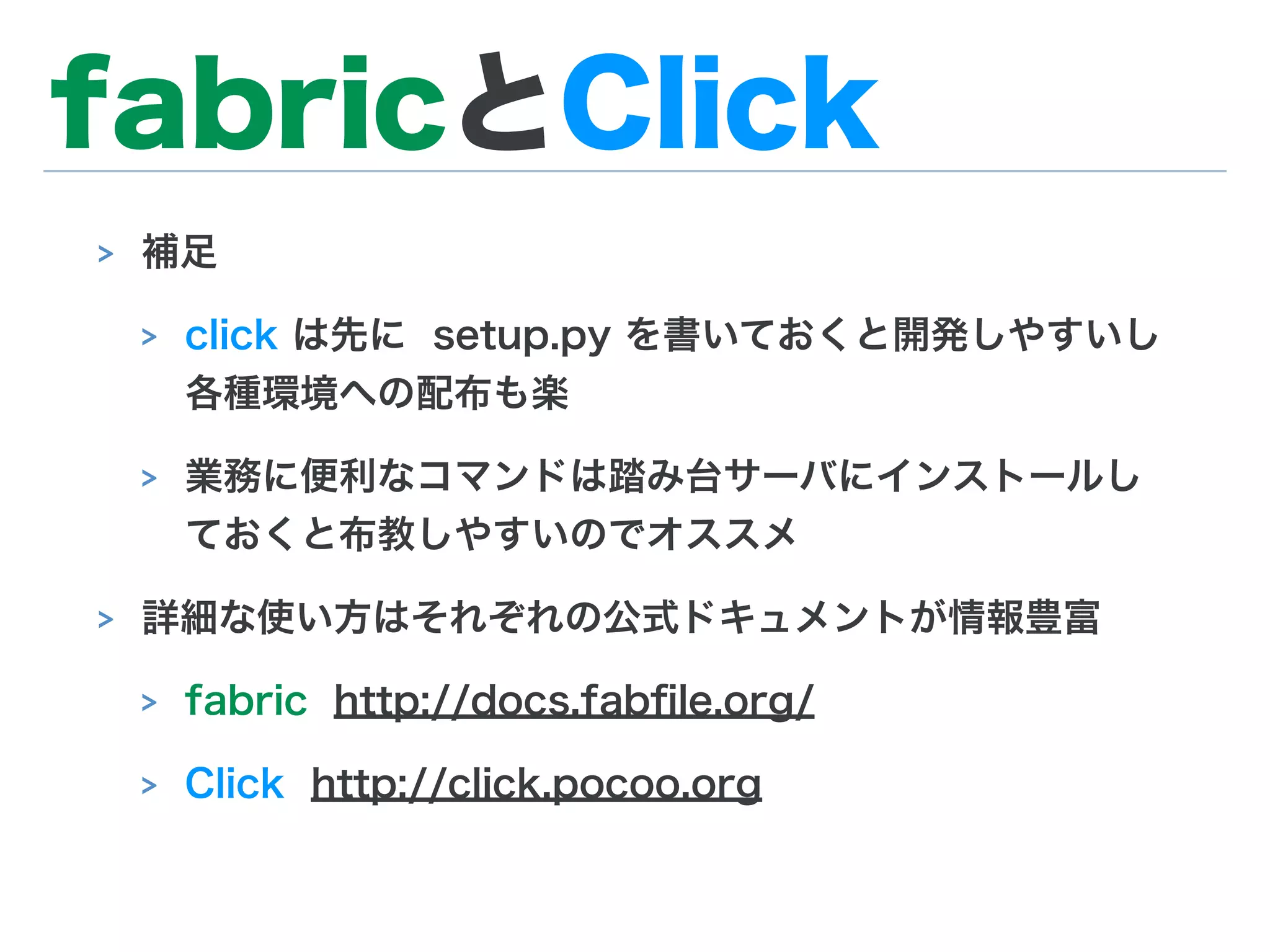 fabricとClick
> 補足
> click は先に setup.py を書いておくと開発しやすいし
各種環境への配布も楽
> 業務に便利なコマンドは踏み台サーバにインストールし
ておくと布教しやすいのでオススメ
> 詳細な使い方はそれぞれの公式ドキュメントが情報豊富
> fabric http://docs.fabﬁle.org/
> Click http://click.pocoo.org
 
