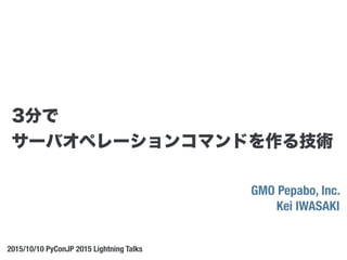 GMO Pepabo, Inc.
Kei IWASAKI
2015/10/10 PyConJP 2015 Lightning Talks
3分で
サーバオペレーションコマンドを作る技術
 
