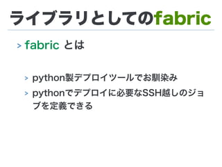ライブラリとしてのfabric
> fabric とは
> python製デプロイツールでお馴染み
> pythonでデプロイに必要なSSH越しのジョ
ブを定義できる
 