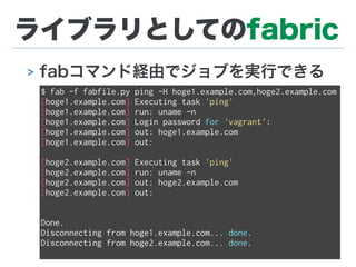 ライブラリとしてのfabric
> fabコマンド経由でジョブを実行できる
$ fab -f fabfile.py ping -H hoge1.example.com,hoge2.example.com
[hoge1.example.com] Executing task 'ping'
[hoge1.example.com] run: uname -n
[hoge1.example.com] Login password for 'vagrant':
[hoge1.example.com] out: hoge1.example.com
[hoge1.example.com] out:
[hoge2.example.com] Executing task 'ping'
[hoge2.example.com] run: uname -n
[hoge2.example.com] out: hoge2.example.com
[hoge2.example.com] out:
Done.
Disconnecting from hoge1.example.com... done.
Disconnecting from hoge2.example.com... done.
 