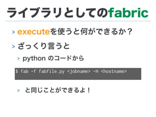ライブラリとしてのfabric
> executeを使うと何ができるか？
> ざっくり言うと
> python のコードから
> と同じことができるよ！
$ fab -f fabfile.py <jobname> -H <hostname>
 