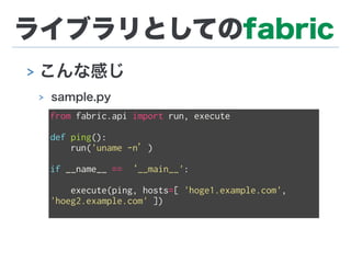 ライブラリとしてのfabric
> こんな感じ
> sample.py
from fabric.api import run, execute
def ping():
run('uname -n’)
if __name__ == ‘__main__':
execute(ping, hosts=[ 'hoge1.example.com',
'hoeg2.example.com' ])
 