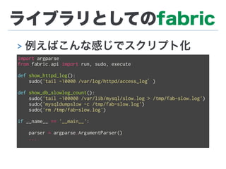 ライブラリとしてのfabric
> 例えばこんな感じでスクリプト化
import argparse
from fabric.api import run, sudo, execute
def show_httpd_log():
sudo('tail -10000 /var/log/httpd/access_log’)
def show_db_slowlog_count():
sudo('tail -100000 /var/lib/mysql/slow.log > /tmp/fab-slow.log')
sudo('mysqldumpslow -c /tmp/fab-slow.log')
sudo('rm /tmp/fab-slow.log')
if __name__ == '__main__':
parser = argparse.ArgumentParser()
...
 