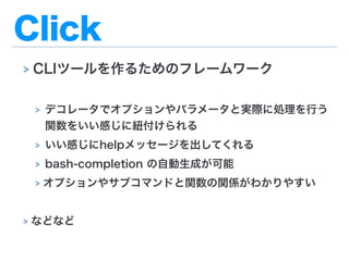 Click
> CLIツールを作るためのフレームワーク
> デコレータでオプションやパラメータと実際に処理を行う
関数をいい感じに紐付けられる
> いい感じにhelpメッセージを出してくれる
> bash-completion の自動生成が可能
> オプションやサブコマンドと関数の関係がわかりやすい
> などなど
 