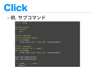 Click
> 例. サブコマンド
import click
@click.group()
def main():
pass
@click.command()
@click.argument('name')
def sub1(name):
click.echo('sub1: Hello {0}'.format(name))
@click.command()
@click.option('-N','--name')
def sub2(name):
click.echo('sub2: Hello {0}'.format(name))
main.add_command(sub1)
main.add_command(sub2)
if __name__ == '__main__':
main()
 