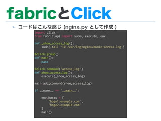 fabricとClick
> コードはこんな感じ (nginx.py として作成 )
import click
from fabric.api import sudo, execute, env
def _show_access_log():
sudo('tail -10 /var/log/nginx/munin-access.log')
@click.group()
def main():
pass
@click.command('access_log')
def show_access_log():
execute(_show_access_log)
main.add_command(show_access_log)
if __name__ == '__main__':
env.hosts = [
'hoge1.example.com',
'hoge2.example.com'
]
main()
 