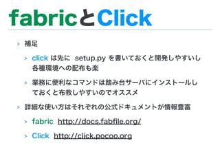 fabricとClick
> 補足
> click は先に setup.py を書いておくと開発しやすいし
各種環境への配布も楽
> 業務に便利なコマンドは踏み台サーバにインストールし
ておくと布教しやすいのでオススメ
> 詳細な使い方はそれぞれの公式ドキュメントが情報豊富
> fabric http://docs.fabﬁle.org/
> Click http://click.pocoo.org
 