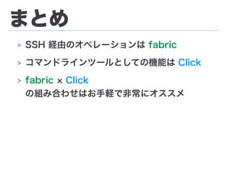 まとめ
> SSH 経由のオペレーションは fabric
> コマンドラインツールとしての機能は Click
> fabric Click
の組み合わせはお手軽で非常にオススメ
 