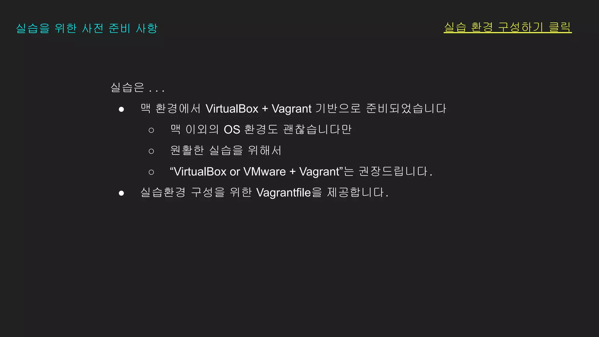 실습은 . . .
● 맥 환경에서 VirtualBox + Vagrant 기반으로 준비되었습니다
○ 맥 이외의 OS 환경도 괜찮습니다만
○ 원활한 실습을 위해서
○ “VirtualBox or VMware + Vagrant”는 권장드립니다.
● 실습환경 구성을 위한 Vagrantfile을 제공합니다.
실습을 위한 사전 준비 사항 실습 환경 구성하기 클릭
 